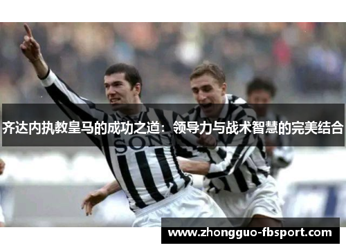 齐达内执教皇马的成功之道：领导力与战术智慧的完美结合