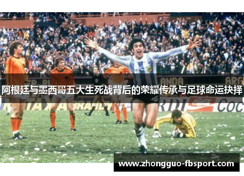 阿根廷与墨西哥五大生死战背后的荣耀传承与足球命运抉择