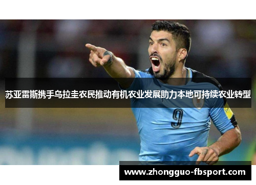 苏亚雷斯携手乌拉圭农民推动有机农业发展助力本地可持续农业转型 苏亚雷斯携手乌拉圭农民推动有机农业发展助力本地可持续农业转型