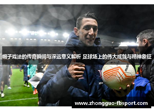 帽子戏法的传奇瞬间与深远意义解析 足球场上的伟大成就与精神象征 帽子戏法的传奇瞬间与深远意义解析 足球场上的伟大成就与精神象征