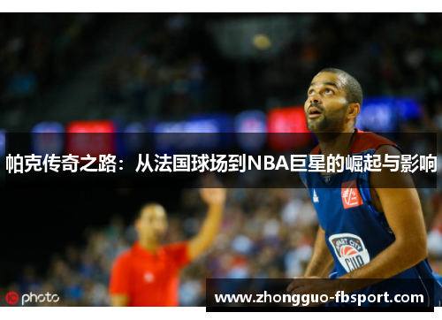 帕克传奇之路：从法国球场到NBA巨星的崛起与影响